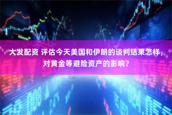 大发配资 评估今天美国和伊朗的谈判结果怎样，对黄金等避险资产的影响？