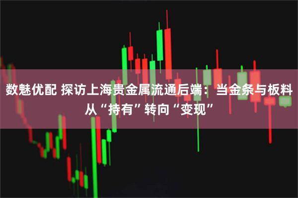 数魅优配 探访上海贵金属流通后端：当金条与板料从“持有”转向“变现”