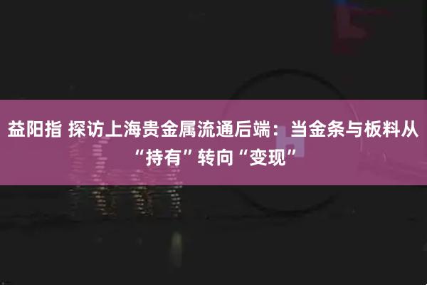 益阳指 探访上海贵金属流通后端：当金条与板料从“持有”转向“变现”