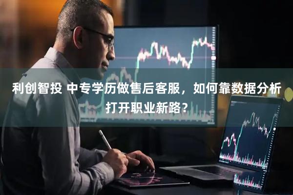 利创智投 中专学历做售后客服，如何靠数据分析打开职业新路？
