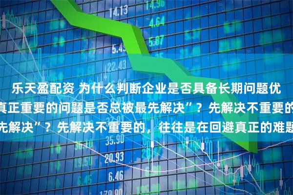 乐天盈配资 为什么判断企业是否具备长期问题优先级判断力，要关注“真正重要的问题是否总被最先解决”？先解决不重要的，往往是在回避真正的难题