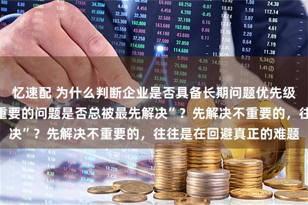 忆速配 为什么判断企业是否具备长期问题优先级判断力，要关注“真正重要的问题是否总被最先解决”？先解决不重要的，往往是在回避真正的难题