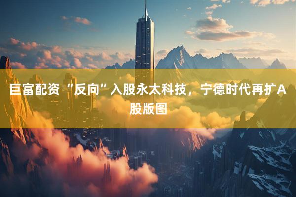 巨富配资 “反向”入股永太科技，宁德时代再扩A股版图