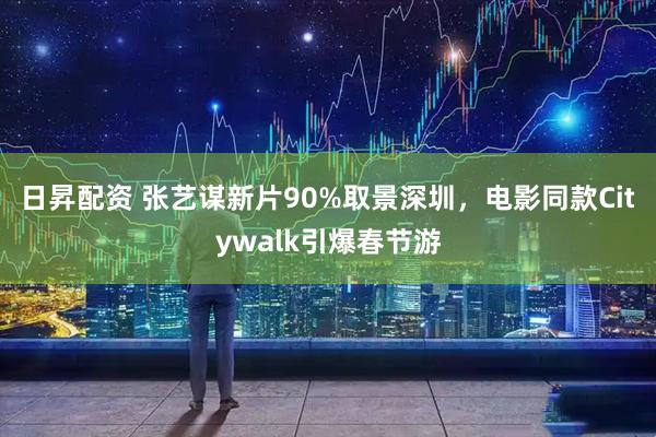 日昇配资 张艺谋新片90%取景深圳，电影同款Citywalk引爆春节游