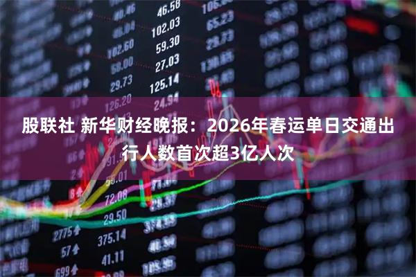 股联社 新华财经晚报：2026年春运单日交通出行人数首次超3亿人次