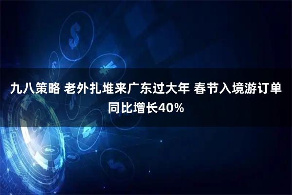 九八策略 老外扎堆来广东过大年 春节入境游订单同比增长40%