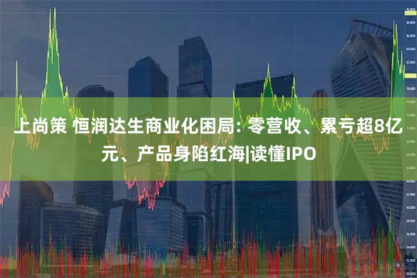 上尚策 恒润达生商业化困局: 零营收、累亏超8亿元、产品身陷红海|读懂IPO