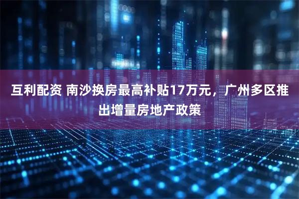 互利配资 南沙换房最高补贴17万元，广州多区推出增量房地产政策