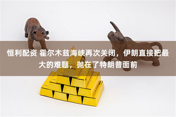 恒利配资 霍尔木兹海峡再次关闭，伊朗直接把最大的难题，抛在了特朗普面前