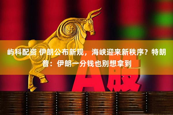 屿科配资 伊朗公布新规，海峡迎来新秩序？特朗普：伊朗一分钱也别想拿到