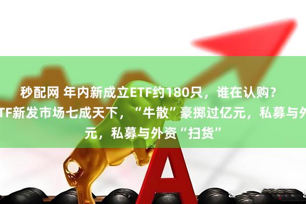 秒配网 年内新成立ETF约180只，谁在认购？ 散户撑起ETF新发市场七成天下，“牛散”豪掷过亿元，私募与外资“扫货”