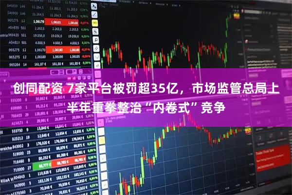 创同配资 7家平台被罚超35亿，市场监管总局上半年重拳整治“内卷式”竞争