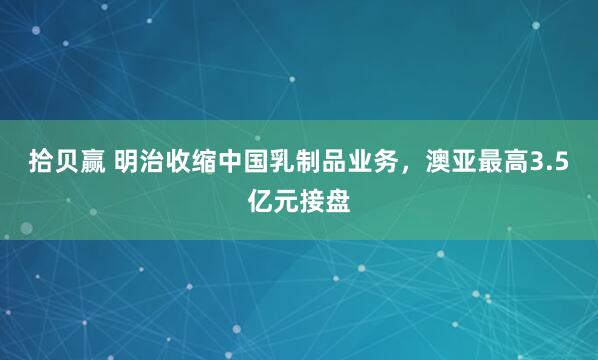 拾贝赢 明治收缩中国乳制品业务，澳亚最高3.5亿元接盘