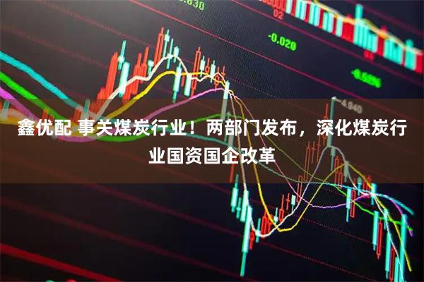 鑫优配 事关煤炭行业！两部门发布，深化煤炭行业国资国企改革